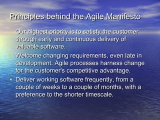 Principles behind the Agile ManifestoPrinciples behind the Agile Manifesto
• Our highest priority is to satisfy the customerOur highest priority is to satisfy the customer
through early and continuous delivery ofthrough early and continuous delivery of
valuable software.valuable software.
• Welcome changing requirements, even late inWelcome changing requirements, even late in
development. Agile processes harness changedevelopment. Agile processes harness change
for the customer's competitive advantage.for the customer's competitive advantage.
• Deliver working software frequently, from aDeliver working software frequently, from a
couple of weeks to a couple of months, with acouple of weeks to a couple of months, with a
preference to the shorter timescale.preference to the shorter timescale.
 