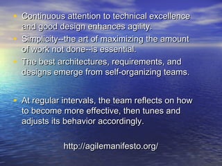 • Continuous attention to technical excellenceContinuous attention to technical excellence
and good design enhances agility.and good design enhances agility.
• Simplicity--the art of maximizing the amountSimplicity--the art of maximizing the amount
of work not done--is essential.of work not done--is essential.
• The best architectures, requirements, andThe best architectures, requirements, and
designs emerge from self-organizing teams.designs emerge from self-organizing teams.
• At regular intervals, the team reflects on howAt regular intervals, the team reflects on how
to become more effective, then tunes andto become more effective, then tunes and
adjusts its behavior accordingly.adjusts its behavior accordingly.
http://agilemanifesto.org/http://agilemanifesto.org/
 