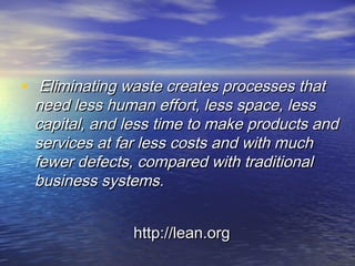 • Eliminating waste creates processes thatEliminating waste creates processes that
need less human effort, less space, lessneed less human effort, less space, less
capital, and less time to make products andcapital, and less time to make products and
services at far less costs and with muchservices at far less costs and with much
fewer defects, compared with traditionalfewer defects, compared with traditional
business systems.business systems.
http://lean.orghttp://lean.org
 