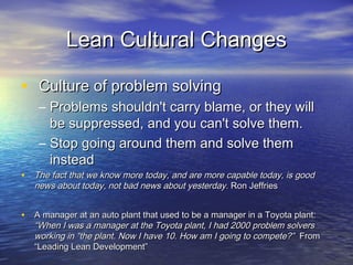 Lean Cultural ChangesLean Cultural Changes
• Culture of problem solvingCulture of problem solving
– Problems shouldn't carry blame, or they willProblems shouldn't carry blame, or they will
be suppressed, and you can't solve them.be suppressed, and you can't solve them.
– Stop going around them and solve themStop going around them and solve them
insteadinstead
• The fact that we know more today, and are more capable today,The fact that we know more today, and are more capable today,
is good news about today, not bad news about yesterday.is good news about today, not bad news about yesterday. RonRon
JeffriesJeffries
• A manager at an auto plant that used to be a manager in aA manager at an auto plant that used to be a manager in a
Toyota plant:Toyota plant: “When I was a manager at the Toyota plant, I had“When I was a manager at the Toyota plant, I had
2000 problem solvers working in “the plant. Now I have 10. How2000 problem solvers working in “the plant. Now I have 10. How
am I going to compete?”am I going to compete?” From “Leading Lean Development”From “Leading Lean Development”
 