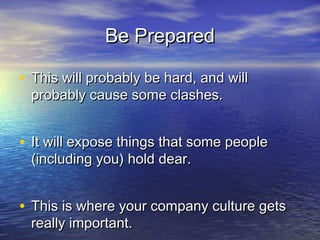 Be PreparedBe Prepared
• This will probably be hard, and willThis will probably be hard, and will
probably cause some clashes.probably cause some clashes.
• It will expose things that some peopleIt will expose things that some people
(including you) hold dear.(including you) hold dear.
• This is where your company culture getsThis is where your company culture gets
really important. Some people won’t fit thisreally important. Some people won’t fit this
 