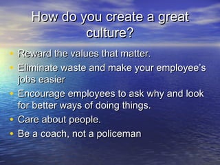 How do you create a greatHow do you create a great
culture?culture?
• Reward the values that matter.Reward the values that matter.
• Eliminate waste and make your employee’sEliminate waste and make your employee’s
jobs easierjobs easier
• Encourage employees to ask why and lookEncourage employees to ask why and look
for better ways of doing things.for better ways of doing things.
• Care about people.Care about people.
• Be a coach, not a policemanBe a coach, not a policeman
 