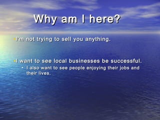 Why am I here?Why am I here?
•I'm not trying to sell you anything.I'm not trying to sell you anything.
•I want to see local businesses be successful.I want to see local businesses be successful.
• I also want to see people enjoying their jobs andI also want to see people enjoying their jobs and
their lives.their lives.
 