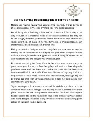 Money Saving Decorating Ideas for Your Home 
Making your home match your unique style is a task. It’s up to you to 
chose professional services or try these tips for a quick new look. 
We all fancy about building a house of our dream and decorating it the 
way we want to. Sometimes home decor can be expensive and may not 
fit the budget, wouldn't you love to search for ways to save money and 
stylize your home at a same time? We have come up with affordable yet 
creative ideas to embellish your dream home. 
Hiring an interior designer can be costly but you can save money by 
making use of free sources around you. Yes you heard it right! Sources 
such as internet, home decor magazine or home & living TV shows can be 
very helpful to find the designs you are looking for. 
First start executing the decor ideas in the entry area, as soon as your 
guest enter your house the first thing they will notice is how elegantly 
you have decorated the front area and make them wonder how your 
house would look from inside. Keep a small vase and a pretty basket to 
keep keys or a small photo frame with a welcome sign/message. Try not 
to clutter the area with unwanted things as it may not give a good first 
impression to your guest. 
Try to move your furniture once in a while to different place or other 
direction, these small changes can actually make a difference to your 
place. Paint is the most inexpensive investment. Go ahead choose your 
favorite colour and let the wall speak your sense of style, there are lots of 
wall paint designs to choose from, try bold colours or contrasting paint 
colour on the main wall of the room. 
 
