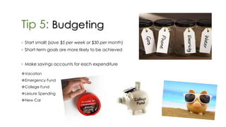 Tip 5: Budgeting
◦ Start small! (save $5 per week or $30 per month)
◦ Short-term goals are more likely to be achieved
◦ Make savings accounts for each expenditure
Vacation
Emergency Fund
College Fund
Leisure Spending
New Car
 