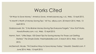 Works Cited
“54 Ways to Save Money.” America Saves, Americasaves.org. n.d., Web. 13 April 2015.
“A Month’s Worth of Money Saving Tips.” All You, allyou.com. 20 March 2015, Web. 13
April 2015.
Grabianowski, Ed. “5 No-Brainer Money-Saving Tips Everyone Forgets.” How Stuff Works,
Howstuffworks.com. n.d., Web. 13 April 2015.
Hamm, Trent. “Little Steps: 100 Great Tips For Saving Money For Those Just Getting
Started.” The Simple Dollar, thesimpledollar.com. 5 March 2015, Web. 13 April
2015.
McDermott, Nicole. “94 Creative Ways to Save Money Today.” Greatist, Greatist.com. 9
June 2014, Web. 13 April 2015.
 