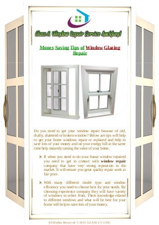 Money Saving Tips of Window Glazing
Repair
Do you need to get your window repair because of old,
drafty, shattered or broken window? Below are tips will help
to get your home windows repair or replaced and help to
save lots of your money and on your energy bill at the same
time help instantly raising the value of your home.
If when you need to do your house window repaired
you need to get in contact with window repair
company that have very strong reputation in the
market. It will ensure you great quality repair work at
fair price.
With many different model type and window
efficiency you need to choose best for your needs. By
choosing experience company they will have variety
of windows to select from. There knowledge related
to different windows and what will be best for your
home will help to save lots of your money.
All Rights Reserved © 2015 GLASS 2 U LTD.
 