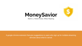 MoneySavior
Martin Li, Robert Kress, Wilbur Rapieng
A google chrome extension that give suggestions to users who sign up for multiple streaming
services about what to cancel.
 