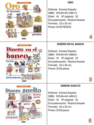 ORO 
Editorial: Everest España 
ISBN: 978-84-441-4907-3 
Edad: >6 Nº páginas: 32 
Encuadernación: Rústica fresado 
Formato: 23 x 25 cm. 
Precio: $120 PESOS 
DINEROEN EL BANCO 
Editorial: Everest España 
ISBN: 978-84-441-4908-0 
Edad: >6 Nº páginas: 32 
Encuadernación: Rústica fresado 
Formato: 23 x 25 cm. 
Precio:$120 pesos 
DINERO SUELTO 
Editorial: Everest España 
ISBN: 978-84-441-4903-5 
Edad: >6 Nº páginas: 32 
Encuadernación: Rústica fresado 
Formato: 23 x 25 cm. 
Precio:$120 pesos  