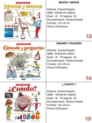 MENOS Y MENOS 
Editorial: Everest España 
ISBN: 978-84-441-4565-5 
Edad: >6 Nº páginas: 32 
Encuadernación: Rústica fresado 
Formato: 23 x 25 cm 
Precio: $120 pesos 
GRANDE Y PEQUEÑO 
Editorial: Everest España 
ISBN: 978-84-441-4563-1 
Edad: >6 Nº páginas: 32 
Encuadernación: Rústica fresado 
Formato: 23 x 25 cm. 
Precio:$120 pesos 
¿ CUANTO? 
Editorial: Everest España 
ISBN: 978-84-441-4564-8 
Edad: >6 Nº páginas: 32 
Encuadernación: Rústica fresado 
Formato: 23 x 25 cm. 
Precio:$120 pesos  