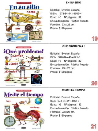 EN SU SITIO 
Editorial: Everest España 
ISBN: 978-84-441-4562-4 
Edad: >6 Nº páginas: 32 
Encuadernación: Rústica fresado 
Formato: 23 x 25 cm 
Precio: $120 pesos 
QUE PROBLEMA ! 
Editorial: Everest España 
ISBN: 978-84-441-4571-6 
Edad: >6 Nº páginas: 32 
Encuadernación: Rústica fresado 
Formato: 23 x 25 cm. 
Precio:$120 pesos 
MEDIR EL TIEMPO 
Editorial: Everest España 
ISBN 978-84-441-4567-9 
Edad: >6 Nº páginas: 32 
Encuadernación: Rústica fresado 
Formato: 23 x 25 cm. 
Precio:$120 pesos  