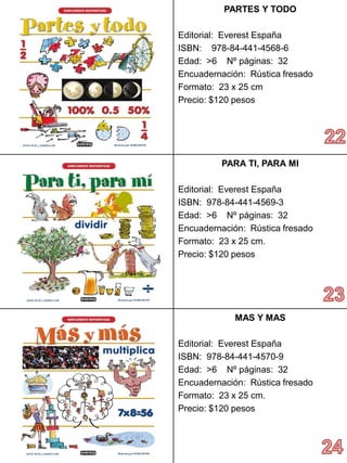 PARTESY TODO 
Editorial: Everest España 
ISBN: 978-84-441-4568-6 
Edad: >6 Nº páginas: 32 
Encuadernación: Rústica fresado 
Formato: 23 x 25 cm 
Precio: $120 pesos 
PARA TI, PARA MI 
Editorial: Everest España 
ISBN: 978-84-441-4569-3 
Edad: >6 Nº páginas: 32 
Encuadernación: Rústica fresado 
Formato: 23 x 25 cm. 
Precio:$120 pesos 
MAS Y MAS 
Editorial: Everest España 
ISBN: 978-84-441-4570-9 
Edad: >6 Nº páginas: 32 
Encuadernación: Rústica fresado 
Formato: 23 x 25 cm. 
Precio:$120 pesos  