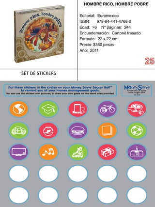 HOMBRERICO, HOMBRE POBRE 
Editorial: Euromexico 
ISBN: 978-84-441-4768-0 
Edad: >6 Nº páginas: 244 
Encuadernación: Cartoné fresado 
Formato: 22 x 22 cm 
Precio: $360 pesos 
Año: 2011 
SET DE STICKERS  