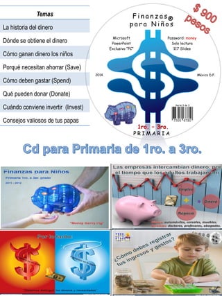 Finanzas 
para Niños 
Microsoft 
PowerPoint 
Exclusivo “PC” 
1ro. –3ro. 
PRIMARIA 
Password: money 
Solo lectura 
117 Slides 
2014 
México D.F. 
® 
Serie 3 de 3 
Temas 
La historia del dinero 
Dónde se obtiene el dinero 
Cómo ganan dinero losniños 
Porqué necesitan ahorrar (Save) 
Cómo debengastar (Spend) 
Quépuedendonar (Donate) 
Cuándo conviene invertir (Invest) 
Consejos valiososde tus papas  