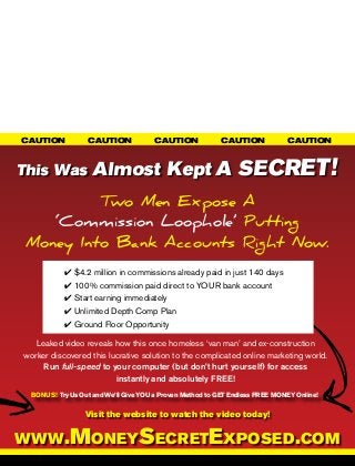 CAUTION		          CAUTION		           CAUTION		          CAUTION		           CAUTION	



This Was            Almost Kept A SECRET!
          Two Men Expose A
    ‘Commission Loophole’ Putting
 Money Into Bank Accounts Right Now.
            4 $4.2 million in commissions already paid in just 140 days
            4 100% commission paid direct to YOUR bank account
            4 Start earning immediately
            4 Unlimited Depth Comp Plan
            4 Ground Floor Opportunity

   Leaked video reveals how this once homeless ‘van man’ and ex-construction
worker discovered this lucrative solution to the complicated online marketing world.
     Run full-speed to your computer (but don’t hurt yourself) for access
                         instantly and absolutely FREE!
  BONUS! Try Us Out and We’ll Give YOU a Proven Method to GET Endless FREE MONEY Online!


                  Visit the website to watch the video today!


www.MoneySecretExposed.com
 