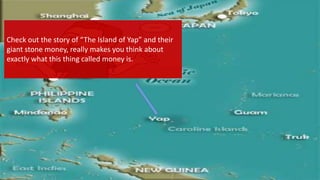 Check out the story of “The Island of Yap” and their
giant stone money, really makes you think about
exactly what this thing called money is.
 