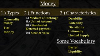 ii.) Unit of Account
i.) Medium of Exchange
iii.) Standard of
Deferred payment
iv.) Store of Value
2.) Functions
Money
Durability
3.) Characteristics
Portability
Divisibility
Limited Supply
Uniformity
Some Vocabulary
Barter
Liquidity
1.) Types
Commodity
money
Fiat
money
 