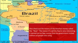 Also check out the history of the Brazilian money called
the “Real.” The reason it’s call the Real is very interesting,
it started out as fake money that the government tricked
millions of people into using.
 