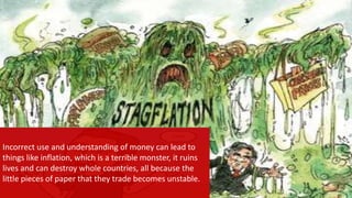 Incorrect use and understanding of money can lead to
things like inflation, which is a terrible monster, it ruins
lives and can destroy whole countries, all because the
little pieces of paper that they trade becomes unstable.
 