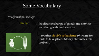 - the direct exchange of goods and services
for other goods and services.
- It requires double coincidence of wants for
trade to take place. Money eliminates this
problem.
Barter
***Life without money:
Some Vocabulary
 