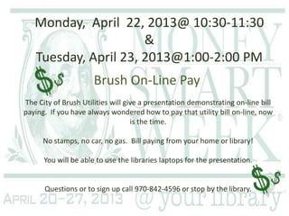 Monday, April 22, 2013@ 10:30-11:30
                      &
   Tuesday, April 23, 2013@1:00-2:00 PM
                      Brush On-Line Pay
The City of Brush Utilities will give a presentation demonstrating on-line bill
paying. If you have always wondered how to pay that utility bill on-line, now
                                   is the time.

      No stamps, no car, no gas. Bill paying from your home or library!

      You will be able to use the libraries laptops for the presentation.


      Questions or to sign up call 970-842-4596 or stop by the library.
 