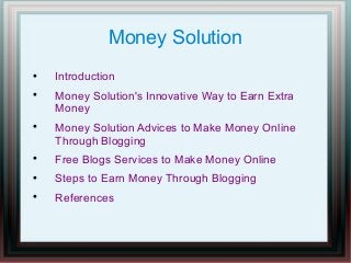 Money Solution






Introduction
Money Solution's Innovative Way to Earn Extra
Money
Money Solution Advices to Make Money Online
Through Blogging



Free Blogs Services to Make Money Online



Steps to Earn Money Through Blogging



References

 