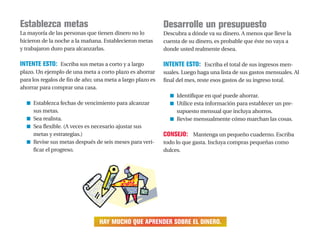 Establezca metas
La mayoría de las personas que tienen dinero no lo
hicieron de la noche a la mañana. Establecieron metas
y trabajaron duro para alcanzarlas.
INTENTE ESTO: Escriba sus metas a corto y a largo
plazo. Un ejemplo de una meta a corto plazo es ahorrar
para los regalos de fin de año; una meta a largo plazo es
ahorrar para comprar una casa.
■ Establezca fechas de vencimiento para alcanzar
sus metas.
■ Sea realista.
■ Sea flexible. (A veces es necesario ajustar sus
metas y estrategias.)
■ Revise sus metas después de seis meses para veri-
ficar el progreso.
Desarrolle un presupuesto
Descubra a dónde va su dinero. A menos que lleve la
cuenta de su dinero, es probable que éste no vaya a
donde usted realmente desea.
INTENTE ESTO: Escriba el total de sus ingresos men-
suales. Luego haga una lista de sus gastos mensuales. Al
final del mes, reste esos gastos de su ingreso total.
■ Identifique en qué puede ahorrar.
■ Utilice esta información para establecer un pre-
supuesto mensual que incluya ahorros.
■ Revise mensualmente cómo marchan las cosas.
CONSEJO: Mantenga un pequeño cuaderno. Escriba
todo lo que gasta. Incluya compras pequeñas como
dulces.
HAY MUCHO QUE APRENDER SOBRE EL DINERO.
 