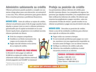 Proteja su posición de crédito
Los prestamistas utilizan informes de crédito para
decidir si prestan dinero. Las compañías de seguros, las
personas que alquilan inmuebles y los empleadores tam-
bién verifican los informes de crédito. Un informe que
muestra incumplimiento o pagos vencidos—aún con
unicamente 30 días de retraso—puede resultar en no
obtener un préstamo o pagar una tasa de interés más alta.
INTENTE ESTO: Descubra su posición de crédito.
Llame a una de las entidades crediticias para obtener
una copia de su informe de crédito.
■ Pague todas sus cuentas a tiempo.
■ Si está teniendo problemas para pagar sus cuen-
tas, asesórese con una organización respetable no
lucrativa antes de llegar a ser un cliente moroso.
■ Verifique su informe de crédito cada año.
■ Advierta a las entidades crediticias si usted
encuentra errores en su informe.
CONSEJO: ENTIDADES CREDITICIAS
Equifax 1-800-685-1111
Experian 1-888-397-3742
Trans Union 1-800-888-4213
HAY MUCHO QUE APRENDER SOBRE EL DINERO.
Administre sabiamente su crédito
Obtener préstamos puede ayudarle a cumplir con sus
metas a largo plazo para una educación, un automóvil
o una casa. Pero, obtener préstamos para gastos diarios
lleva a muchas personas a problemas financieros.
INTENTE ESTO: Antes de utilizar su tarjeta de crédito,
obtener un préstamo para el día de pago (payday loan),
alquilar-a-poseer (rent-to-own) u obtener préstamos
garantizados por el capital acumulado en su casa
(home equity loan), pregúntese si en realidad necesita
obtener prestado ese dinero.
■ Evite las compras compulsivas.
■ Establezca un límite mensual en los
cargos con la tarjeta de crédito.
■ Pague más del mínimo en la cuenta
de su tarjeta de crédito.
CONSEJO: LA TRAMPA DEL PAGO MÍNIMO
Le llevaría 61 años pagar un saldo de
$5,000 de su tarjeta de crédito si usted
solamente realiza el pago mínimo mensual.
¡Estaría pagando casi $16,000* en intereses!
* Asumiendo una tasa de interés del 14% y un
pago mínimo del 1.5% del saldo pendiente.
 