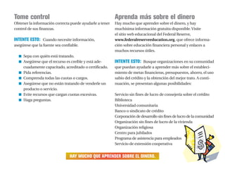 Tome control
Obtener la información correcta puede ayudarle a tener
control de sus finanzas.
INTENTE ESTO: Cuando necesite información,
asegúrese que la fuente sea confiable.
■ Sepa con quién está tratando.
■ Asegúrese que el recurso es creíble y está ade-
cuadamente capacitado, acreditado o certificado.
■ Pida referencias.
■ Comprenda todas las cuotas o cargos.
■ Asegúrese que no están tratando de venderle un
producto o servicio.
■ Evite recursos que cargan cuotas excesivas.
■ Haga preguntas.
HAY MUCHO QUE APRENDER SOBRE EL DINERO.
Aprenda más sobre el dinero
Hay mucho que aprender sobre el dinero, y hay
muchísima información gratuita disponible. Visite
el sitio web educacional del Federal Reserve,
www.federalreserveeducation.org, que ofrece informa-
ción sobre educación financiera personal y enlaces a
muchos recursos útiles.
INTENTE ESTO: Busque organizaciones en su comunidad
que puedan ayudarle a aprender más sobre el estableci-
miento de metas financieras, presupuestos, ahorro, el uso
sabio del crédito y la obtención del mejor trato. A conti-
nuación, se presentan algunas posibilidades:
Servicio sin fines de lucro de consejería sobre el crédito
Biblioteca
Universidad comunitaria
Banco o sindicato de crédito
Corporación de desarrollo sin fines de lucro de la comunidad
Organización sin fines de lucro de la vivienda
Organización religiosa
Centro para jubilados
Programa de asistencia para empleados
Servicio de extensión cooperativa
 