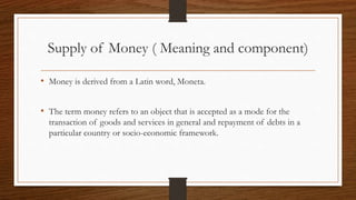 Supply of Money ( Meaning and component)
• Money is derived from a Latin word, Moneta.
• The term money refers to an object that is accepted as a mode for the
transaction of goods and services in general and repayment of debts in a
particular country or socio-economic framework.
 