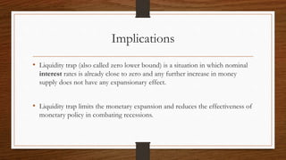 Implications
• Liquidity trap (also called zero lower bound) is a situation in which nominal
interest rates is already close to zero and any further increase in money
supply does not have any expansionary effect.
• Liquidity trap limits the monetary expansion and reduces the effectiveness of
monetary policy in combating recessions.
 