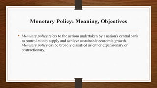 Monetary Policy: Meaning, Objectives
• Monetary policy refers to the actions undertaken by a nation's central bank
to control money supply and achieve sustainable economic growth.
Monetary policy can be broadly classified as either expansionary or
contractionary.
 