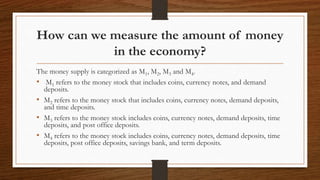 How can we measure the amount of money
in the economy?
The money supply is categorized as M1, M2, M3 and M4.
• M1 refers to the money stock that includes coins, currency notes, and demand
deposits.
• M2 refers to the money stock that includes coins, currency notes, demand deposits,
and time deposits.
• M3 refers to the money stock includes coins, currency notes, demand deposits, time
deposits, and post office deposits.
• M4 refers to the money stock includes coins, currency notes, demand deposits, time
deposits, post office deposits, savings bank, and term deposits.
 