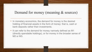 Demand for money (meaning & sources)
• In monetary economics, the demand for money is the desired
holding of financial assets in the form of money: that is, cash or
bank deposits rather than investments.
• It can refer to the demand for money narrowly defined as M1
(directly spendable holdings), or for money in the broader sense of
M2 or M3.
 