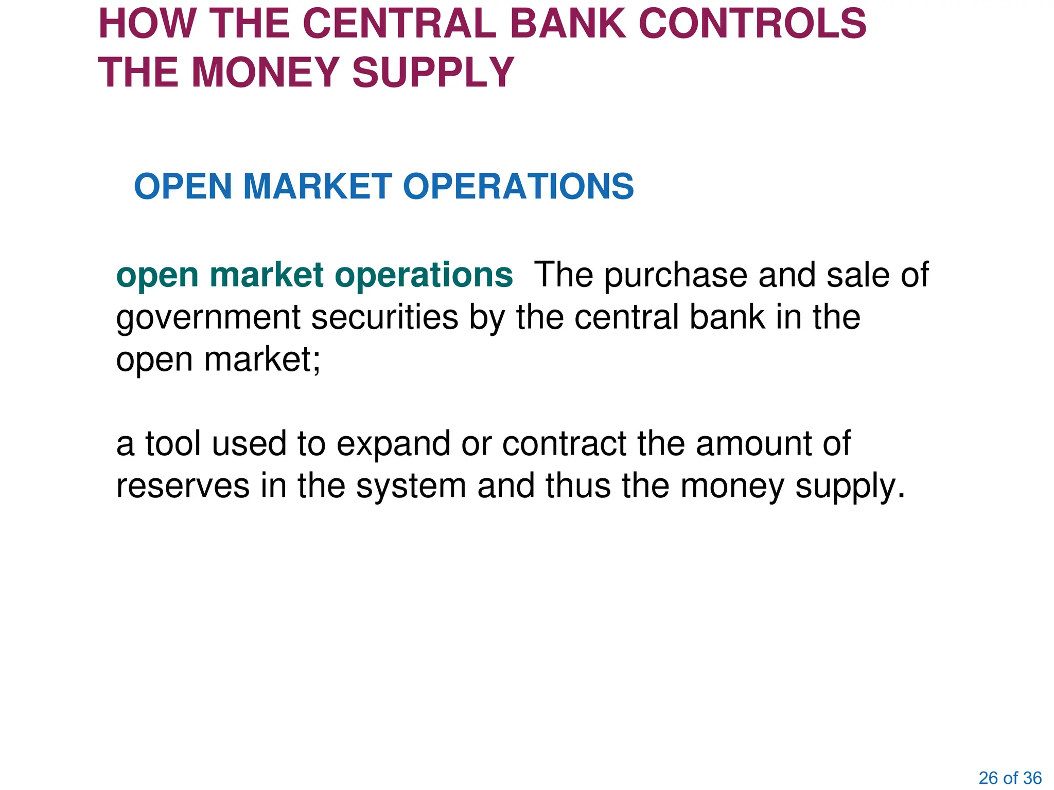 26 of 36
HOW THE CENTRAL BANK CONTROLS
THE MONEY SUPPLY
OPEN MARKET OPERATIONS
open market operations The purchase and sale of
government securities by the central bank in the
open market;
a tool used to expand or contract the amount of
reserves in the system and thus the money supply.
 