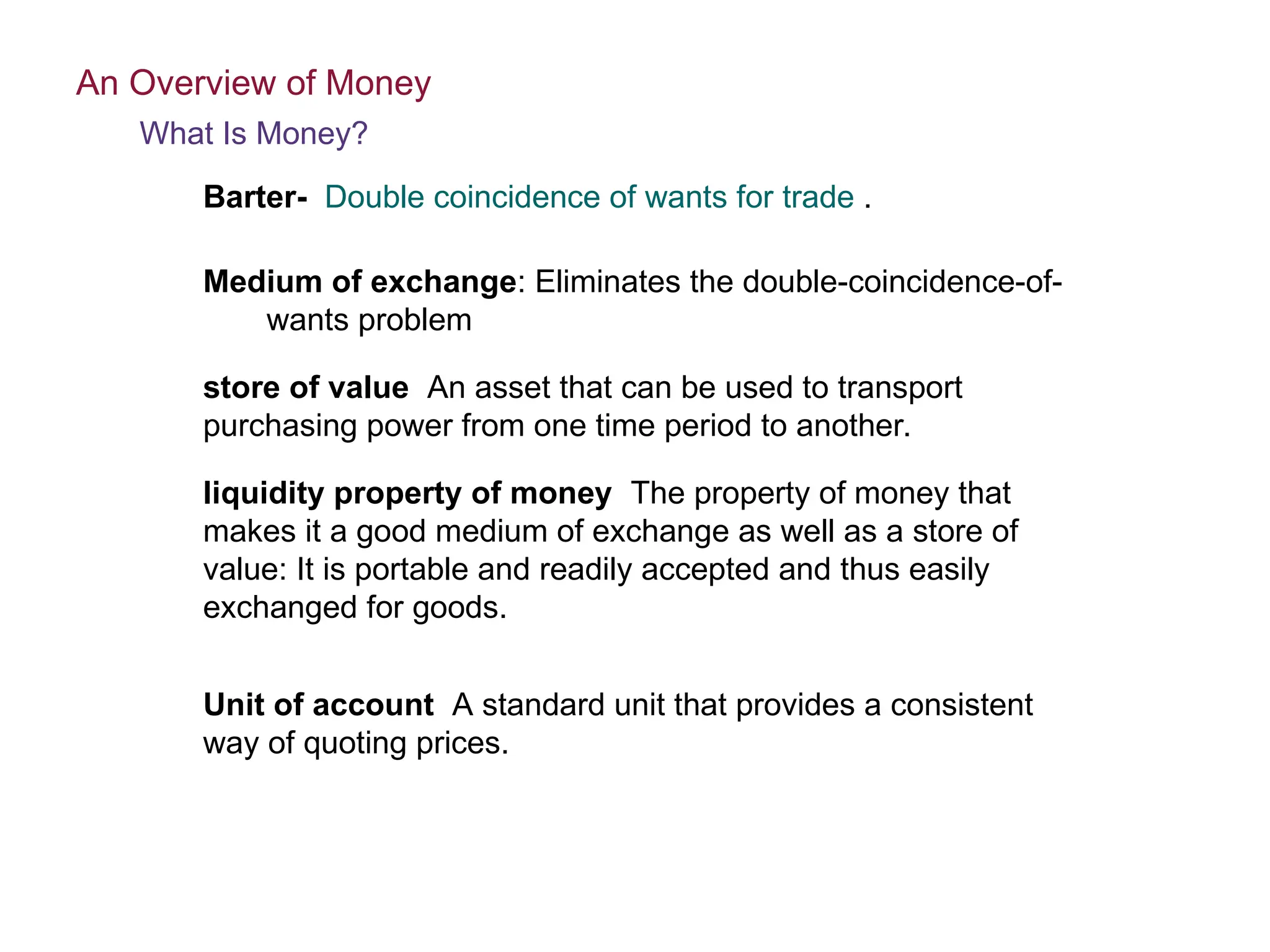 store of value An asset that can be used to transport
purchasing power from one time period to another.
liquidity property of money The property of money that
makes it a good medium of exchange as well as a store of
value: It is portable and readily accepted and thus easily
exchanged for goods.
Unit of account A standard unit that provides a consistent
way of quoting prices.
An Overview of Money
What Is Money?
Medium of exchange: Eliminates the double-coincidence-of-
wants problem
Barter- Double coincidence of wants for trade .
 
