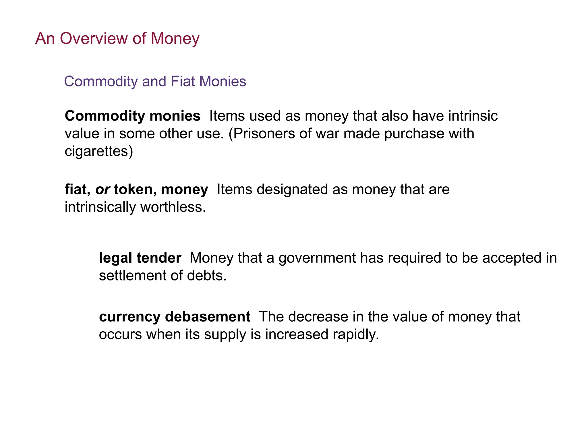 Commodity monies Items used as money that also have intrinsic
value in some other use. (Prisoners of war made purchase with
cigarettes)
fiat, or token, money Items designated as money that are
intrinsically worthless.
legal tender Money that a government has required to be accepted in
settlement of debts.
currency debasement The decrease in the value of money that
occurs when its supply is increased rapidly.
An Overview of Money
Commodity and Fiat Monies
 