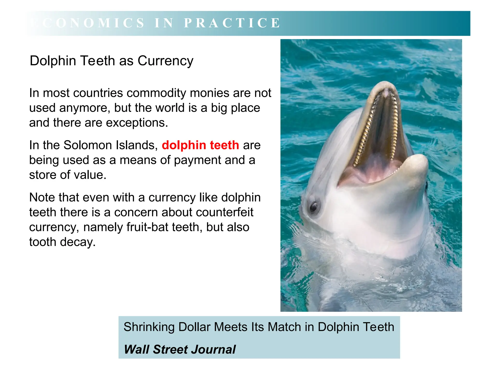 In most countries commodity monies are not
used anymore, but the world is a big place
and there are exceptions.
In the Solomon Islands, dolphin teeth are
being used as a means of payment and a
store of value.
Note that even with a currency like dolphin
teeth there is a concern about counterfeit
currency, namely fruit-bat teeth, but also
tooth decay.
Dolphin Teeth as Currency
E C O N O M I C S I N P R A C T I C E
Shrinking Dollar Meets Its Match in Dolphin Teeth
Wall Street Journal
 