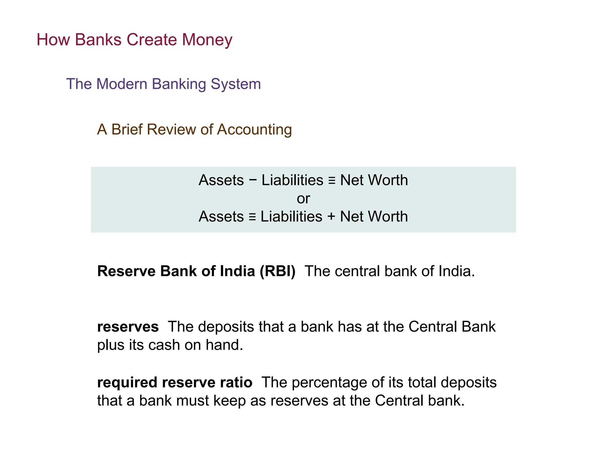 Assets − Liabilities ≡ Net Worth
or
Assets ≡ Liabilities + Net Worth
Reserve Bank of India (RBI) The central bank of India.
How Banks Create Money
The Modern Banking System
A Brief Review of Accounting
reserves The deposits that a bank has at the Central Bank
plus its cash on hand.
required reserve ratio The percentage of its total deposits
that a bank must keep as reserves at the Central bank.
 
