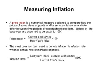 Measuring Inflation
•

A price index is a numerical measure designed to compare how the
prices of some class of goods and/or services, taken as a whole,
differ between time periods or geographical locations. (prices of the
base year are assumed to be equal to 100.)
Price Index =

•

Current Year' s Price
× 100
Base Year' s Price

The most common term used to denote inflation is inflation rate,
which is annual rate of increase of prices.
Inflation Rate =

Last year's Index - Current Year' s Index
× 100
Current Year' s Index

 