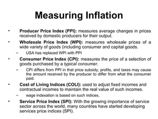 Measuring Inflation
•

Producer Price Index (PPI): measures average changes in prices
received by domestic producers for their output.
Wholesale Price Index (WPI): measures wholesale prices of a
wide variety of goods (including consumer and capital goods.

•
–

•

Consumer Price Index (CPI): measures the price of a selection of
goods purchased by a typical consumer.
–

•

CPI differs from PPI in that price subsidy, profits, and taxes may cause
the amount received by the producer to differ from what the consumer
paid.

Cost of Living Indices (COLI): used to adjust fixed incomes and
contractual incomes to maintain the real value of such incomes.
–

•

USA has replaced WPI with PPI

wage indexation is based on such indices.

Service Price Index (SPI): With the growing importance of service
sector across the world, many countries have started developing
services price indices (SPI).

 