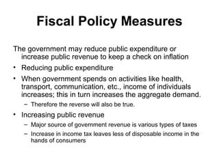 Fiscal Policy Measures
The government may reduce public expenditure or
increase public revenue to keep a check on inflation
• Reducing public expenditure
• When government spends on activities like health,
transport, communication, etc., income of individuals
increases; this in turn increases the aggregate demand.
– Therefore the reverse will also be true.

• Increasing public revenue
– Major source of government revenue is various types of taxes
– Increase in income tax leaves less of disposable income in the
hands of consumers

 