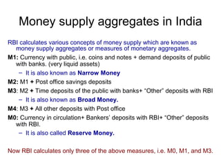 Money supply aggregates in India
RBI calculates various concepts of money supply which are known as
money supply aggregates or measures of monetary aggregates.
M1: Currency with public, i.e. coins and notes + demand deposits of public
with banks. (very liquid assets)
– It is also known as Narrow Money
M2: M1 + Post office savings deposits
M3: M2 + Time deposits of the public with banks+ “Other” deposits with RBI
– It is also known as Broad Money.
M4: M3 + All other deposits with Post office
M0: Currency in circulation+ Bankers’ deposits with RBI+ “Other” deposits
with RBI.
– It is also called Reserve Money.
Now RBI calculates only three of the above measures, i.e. M0, M1, and M3.

 