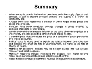 Summary
•
•
•
•
•
•
•
•
•

When money income in the hands of people exceeds the supply of goods and
services, a gap is created between demand and supply; it is known as
inflationary gap.
A wage price spiral represents a situation in which wages chase prices and
prices chase wages.
Producer Price Index measures average changes in prices received by
domestic producers for their output.
Wholesale Price Index measure inflation on the basis of wholesale prices of a
wide variety of goods (including consumer and capital goods).
Consumer price index measures the price of a selection of goods purchased
by a typical consumer.
Phillips’ curve is widely used to explain the relation between unemployment
and inflation; the lower the rate of unemployment, the higher is the rate of
change of wages.
Methods for controlling inflation may be broadly divided into two groups:
monetary and fiscal measures.
Monetary measures include: increasing the discount rate, higher reserve
ratios, open market operations; and selective credit control.
Fiscal measures include government revenue and government expenditure.

 