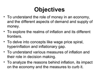 Objectives
• To understand the role of money in an economy,
and the different aspects of demand and supply of
money.
• To explore the realms of inflation and its different
frontiers.
• To delve into concepts like wage price spiral,
hyperinflation and inflationary gap.
• To understand various measures of inflation and
their role in decision making.
• To analyze the reasons behind inflation, its impact
on the economy and the measures to curb it.

 