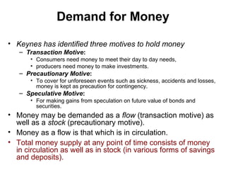 Demand for Money
• Keynes has identified three motives to hold money
– Transaction Motive:
• Consumers need money to meet their day to day needs,
• producers need money to make investments.

– Precautionary Motive:
• To cover for unforeseen events such as sickness, accidents and losses,
money is kept as precaution for contingency.

– Speculative Motive:
• For making gains from speculation on future value of bonds and
securities.

• Money may be demanded as a flow (transaction motive) as
well as a stock (precautionary motive).
• Money as a flow is that which is in circulation.
• Total money supply at any point of time consists of money
in circulation as well as in stock (in various forms of savings
and deposits).

 