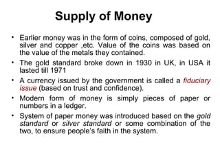 Supply of Money
• Earlier money was in the form of coins, composed of gold,
silver and copper ,etc. Value of the coins was based on
the value of the metals they contained.
• The gold standard broke down in 1930 in UK, in USA it
lasted till 1971
• A currency issued by the government is called a fiduciary
issue (based on trust and confidence).
• Modern form of money is simply pieces of paper or
numbers in a ledger.
• System of paper money was introduced based on the gold
standard or silver standard or some combination of the
two, to ensure people’s faith in the system.

 