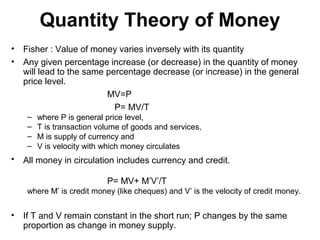 Quantity Theory of Money
•
•

Fisher : Value of money varies inversely with its quantity
Any given percentage increase (or decrease) in the quantity of money
will lead to the same percentage decrease (or increase) in the general
price level.
MV=P
P= MV/T
–
–
–
–

•

where P is general price level,
T is transaction volume of goods and services,
M is supply of currency and
V is velocity with which money circulates

All money in circulation includes currency and credit.
P= MV+ M’V’/T
where M’ is credit money (like cheques) and V’ is the velocity of credit money.

•

If T and V remain constant in the short run; P changes by the same
proportion as change in money supply.

 