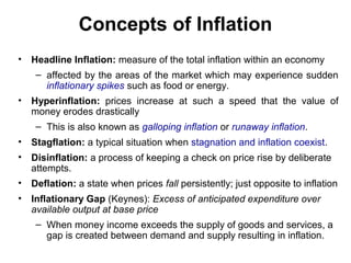 Concepts of Inflation
• Headline Inflation: measure of the total inflation within an economy
– affected by the areas of the market which may experience sudden
inflationary spikes such as food or energy.
• Hyperinflation: prices increase at such a speed that the value of
money erodes drastically
– This is also known as galloping inflation or runaway inflation.
• Stagflation: a typical situation when stagnation and inflation coexist.
• Disinflation: a process of keeping a check on price rise by deliberate
attempts.
• Deflation: a state when prices fall persistently; just opposite to inflation
• Inflationary Gap (Keynes): Excess of anticipated expenditure over
available output at base price
– When money income exceeds the supply of goods and services, a
gap is created between demand and supply resulting in inflation.

 
