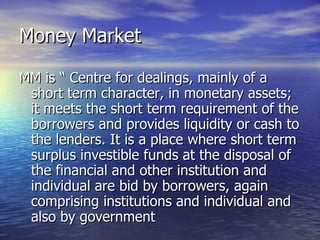 Money Market MM is “ Centre for dealings, mainly of a short term character, in monetary assets; it meets the short term requirement of the borrowers and provides liquidity or cash to the lenders. It is a place where short term surplus investible funds at the disposal of the financial and other institution and individual are bid by borrowers, again comprising institutions and individual and also by government  